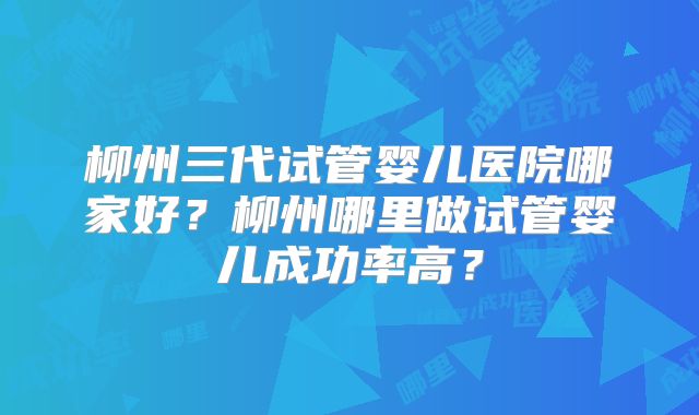柳州三代试管婴儿医院哪家好？柳州哪里做试管婴儿成功率高？