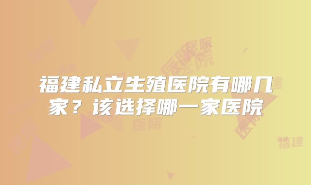 福建私立生殖医院有哪几家?该选择哪一家医院