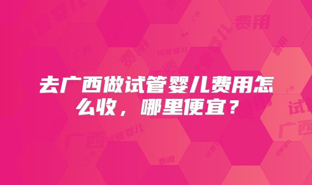 去广西做试管婴儿费用怎么收,哪里便宜?