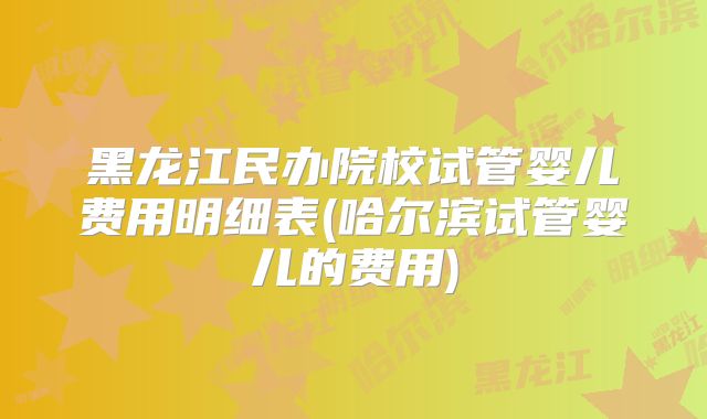 黑龙江民办院校试管婴儿费用明细表(哈尔滨试管婴儿的费用)