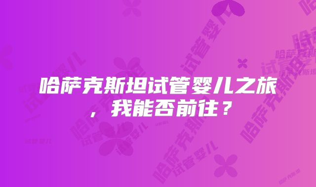 哈萨克斯坦试管婴儿之旅，我能否前往？