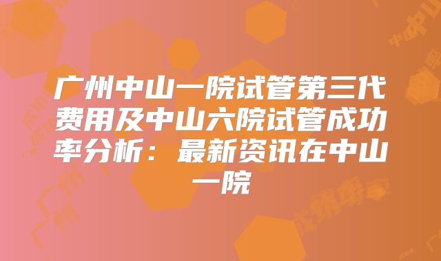 广州中山一院试管第三代费用及中山六院试管成功率分析：最新资讯在中山一院