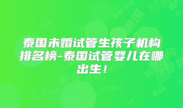 泰国未婚试管生孩子机构排名榜-泰国试管婴儿在哪出生！
