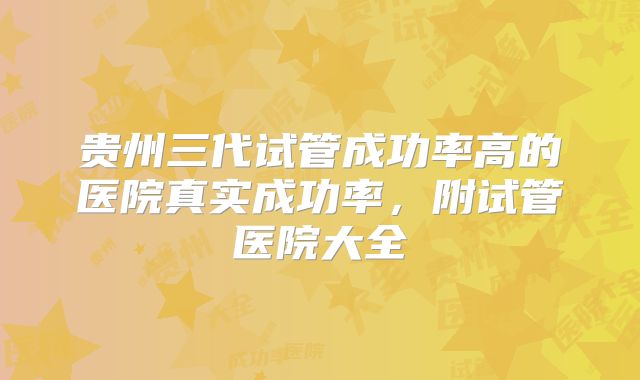 贵州三代试管成功率高的医院真实成功率,附试管医院大全