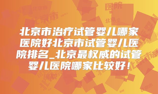 北京市治疗试管婴儿哪家医院好北京市试管婴儿医院排名_北京最权威的试管婴儿医院哪家比较好!