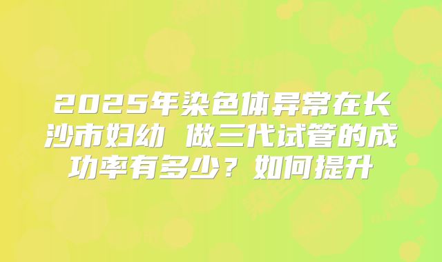 2025年染色体异常在长沙市妇幼 做三代试管的成功率有多少?如何提升