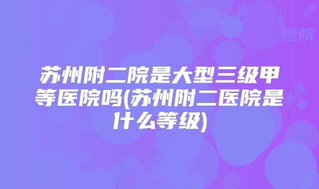 苏州附二院是大型三级甲等医院吗(苏州附二医院是什么等级)