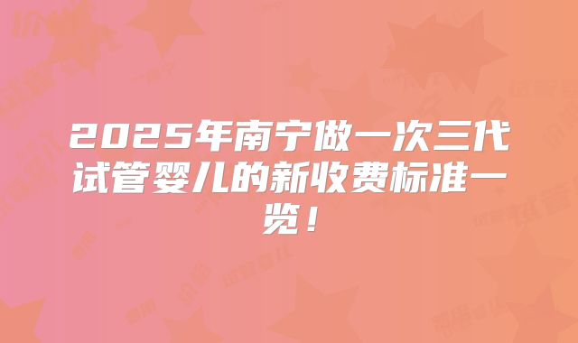 2025年南宁做一次三代试管婴儿的新收费标准一览！
