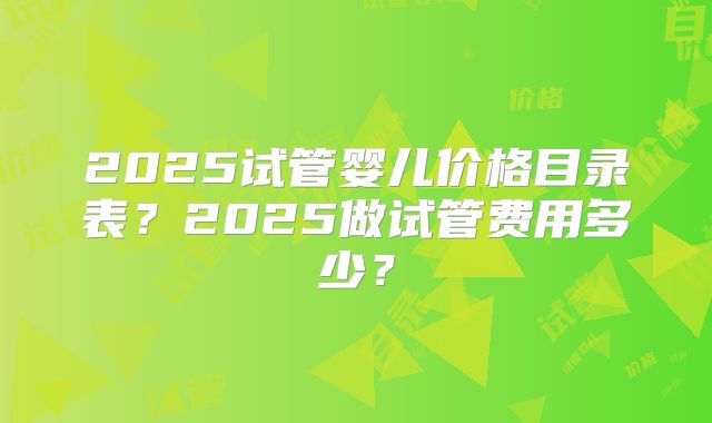 2025试管婴儿价格目录表？2025做试管费用多少？