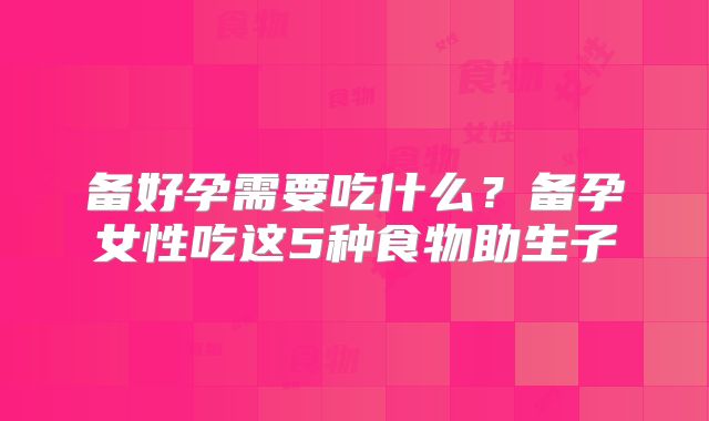 备好孕需要吃什么？备孕女性吃这5种食物助生子