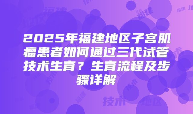 2025年福建地区子宫肌瘤患者如何通过三代试管技术生育?生育流程及步骤详解