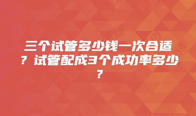 三个试管多少钱一次合适?试管配成3个成功率多少?