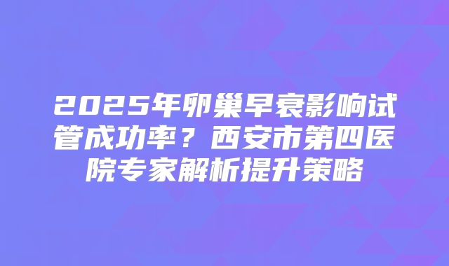 2025年卵巢早衰影响试管成功率？西安市第四医院专家解析提升策略