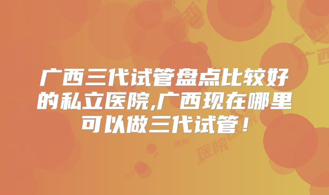广西三代试管盘点比较好的私立医院,广西现在哪里可以做三代试管！