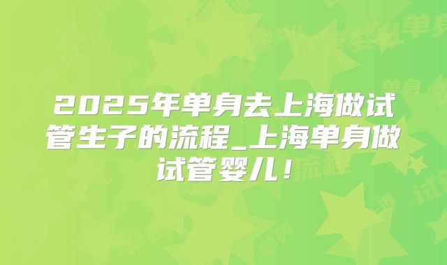 2025年单身去上海做试管生子的流程_上海单身做试管婴儿！