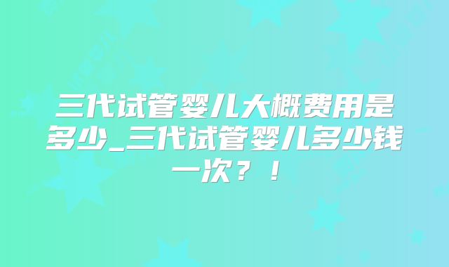 三代试管婴儿大概费用是多少_三代试管婴儿多少钱一次？！