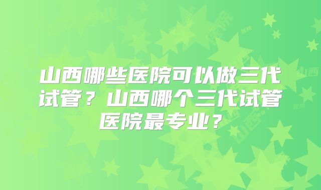 山西哪些医院可以做三代试管？山西哪个三代试管医院最专业？