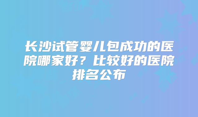 长沙试管婴儿包成功的医院哪家好？比较好的医院排名公布