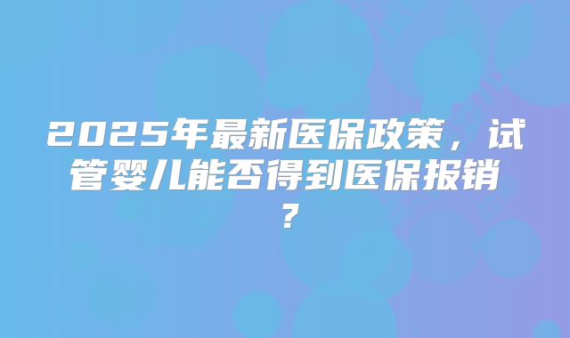 2025年最新医保政策，试管婴儿能否得到医保报销？