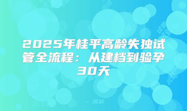 2025年桂平高龄失独试管全流程：从建档到验孕30天