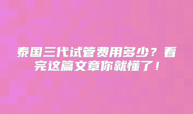 泰国三代试管费用多少?看完这篇文章你就懂了!