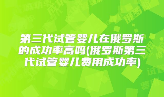第三代试管婴儿在俄罗斯的成功率高吗(俄罗斯第三代试管婴儿费用成功率)