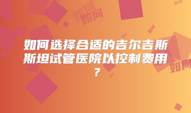 如何选择合适的吉尔吉斯斯坦试管医院以控制费用？