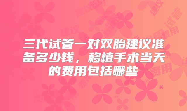 三代试管一对双胎建议准备多少钱,移植手术当天的费用包括哪些