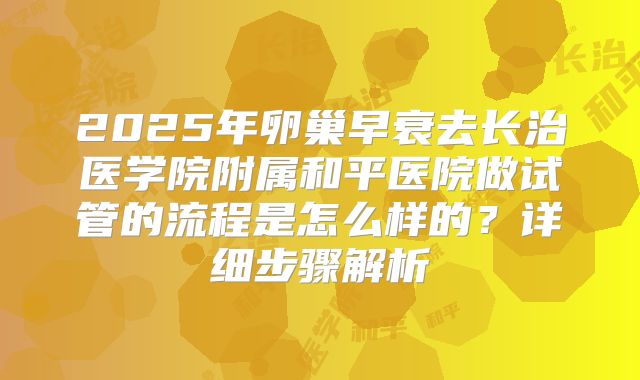 2025年卵巢早衰去长治医学院附属和平医院做试管的流程是怎么样的?详细步骤解析