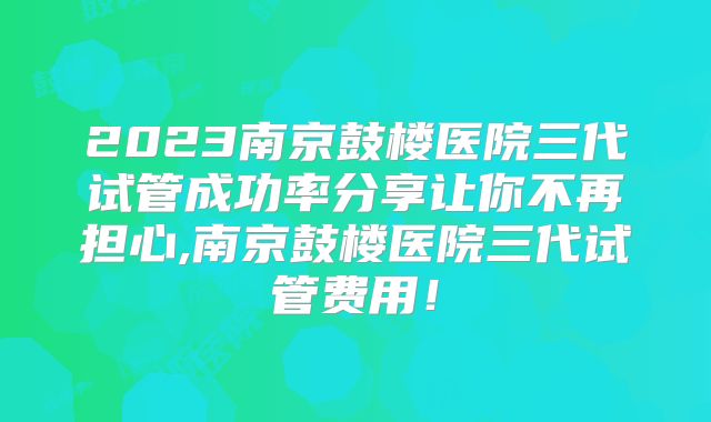 2023南京鼓楼医院三代试管成功率分享让你不再担心,南京鼓楼医院三代试管费用!