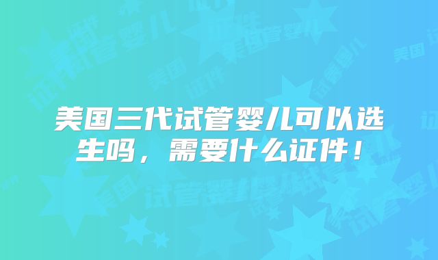 美国三代试管婴儿可以选生吗，需要什么证件！