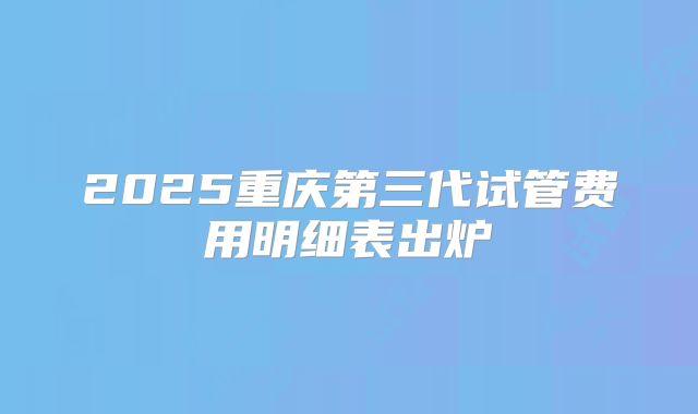 2025重庆第三代试管费用明细表出炉