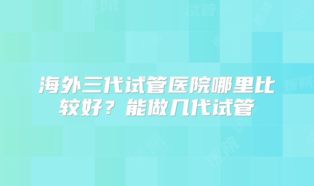 海外三代试管医院哪里比较好?能做几代试管