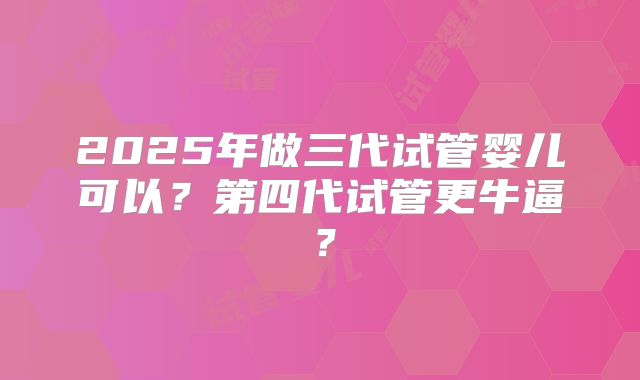 2025年做三代试管婴儿可以？第四代试管更牛逼？