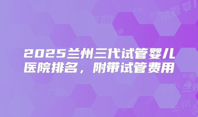 2025兰州三代试管婴儿医院排名，附带试管费用