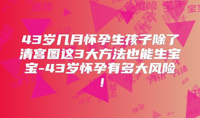 43岁几月怀孕生孩子除了清宫图这3大方法也能生宝宝-43岁怀孕有多大风险！