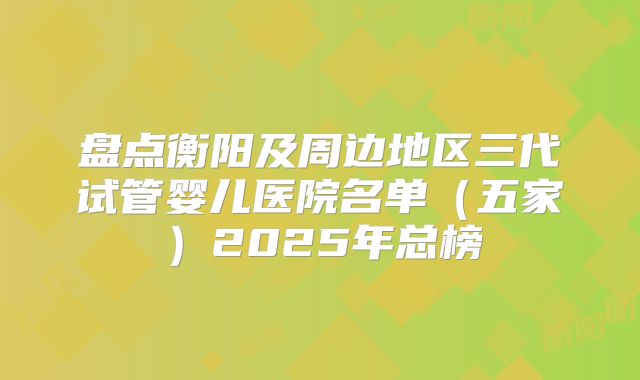 盘点衡阳及周边地区三代试管婴儿医院名单（五家）2025年总榜