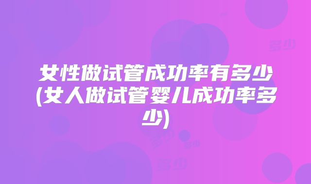女性做试管成功率有多少(女人做试管婴儿成功率多少)