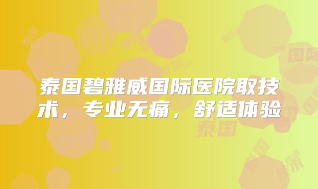 泰国碧雅威国际医院取技术,专业无痛,舒适体验