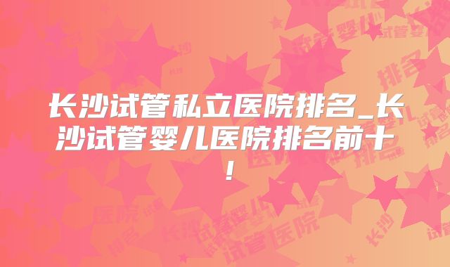 长沙试管私立医院排名_长沙试管婴儿医院排名前十!