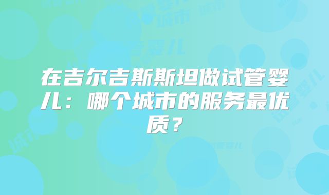 在吉尔吉斯斯坦做试管婴儿:哪个城市的服务最优质?