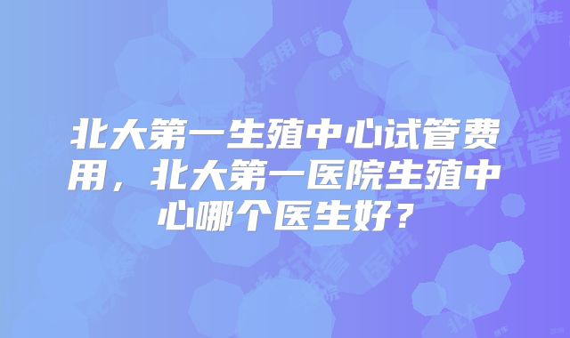 北大第一生殖中心试管费用,北大第一医院生殖中心哪个医生好?