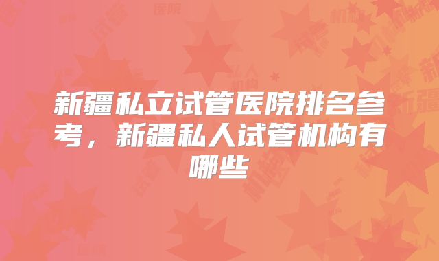 新疆私立试管医院排名参考,新疆私人试管机构有哪些