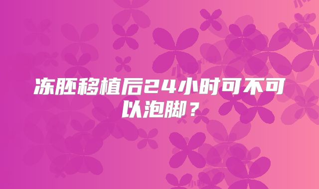 冻胚移植后24小时可不可以泡脚？
