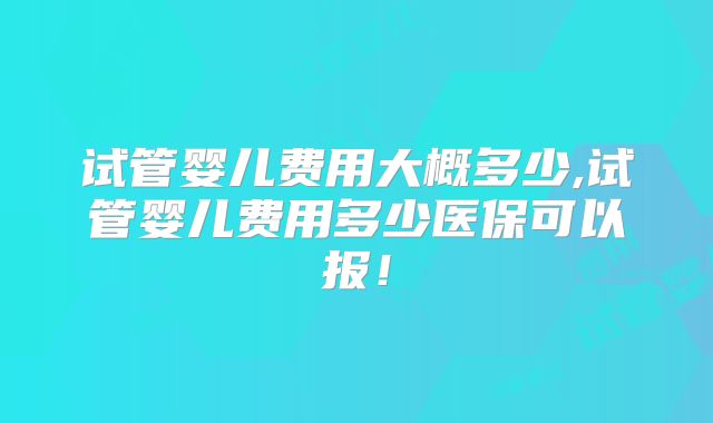 试管婴儿费用大概多少,试管婴儿费用多少医保可以报！