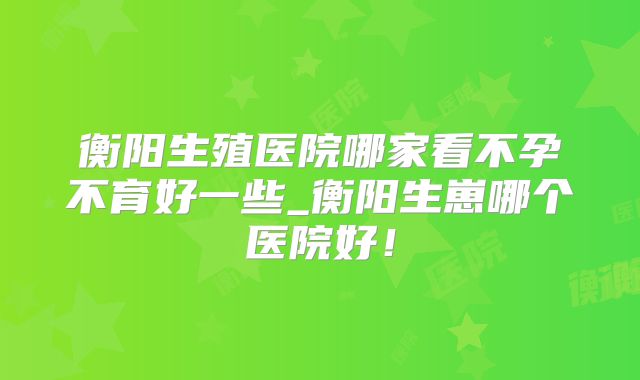 衡阳生殖医院哪家看不孕不育好一些_衡阳生崽哪个医院好!