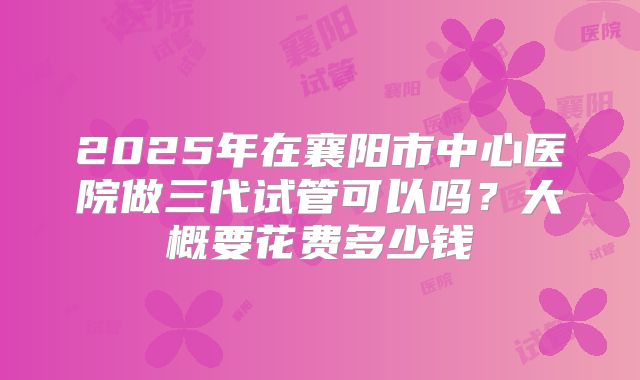 2025年在襄阳市中心医院做三代试管可以吗？大概要花费多少钱