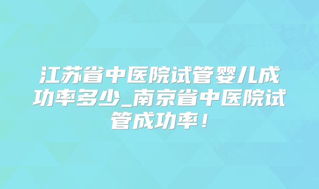 江苏省中医院试管婴儿成功率多少_南京省中医院试管成功率！