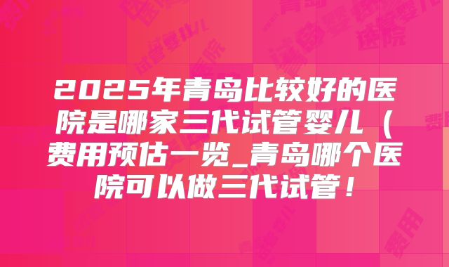 2025年青岛比较好的医院是哪家三代试管婴儿（费用预估一览_青岛哪个医院可以做三代试管！