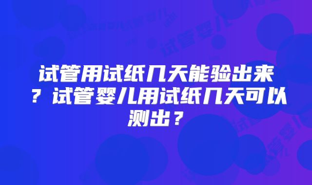试管用试纸几天能验出来?试管婴儿用试纸几天可以测出?